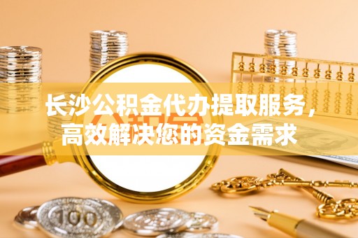 宾川长沙公积金代办提取服务，高效解决您的资金需求
