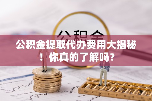 宾川公积金提取代办费用大揭秘！你真的了解吗？