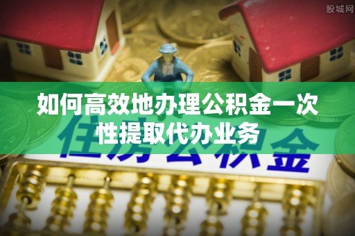 宾川如何高效地办理公积金一次性提取代办业务